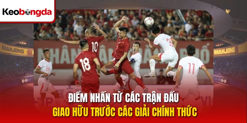 Điểm nhấn từ các trận đấu giao hữu trước các giải chính thức